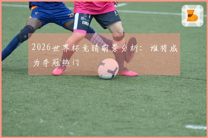 2026世界杯竞猜前景分析：谁将成为夺冠热门