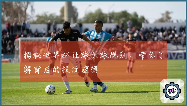 揭秘世界杯让球买球规则，带你了解背后的投注逻辑